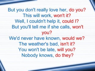 But you don't really love her, do you?
This will work, won't it?
Well, I couldn't help it, could I?
But you'll tell me if she calls, won't
you?
We'd never have known, would we?
The weather's bad, isn't it?
You won't be late, will you?
Nobody knows, do they?
 