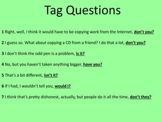 Tag Questions
1 Right, well, I think it would have to be copying work from the Internet, don’t you?
2 I guess so. What about copying a CD from a friend? I do that a lot, don’t you?
3 I don’t think the odd pen is a problem, is it?
4 No, but you haven’t taken anything bigger, have you?
5 That’s a bit different, isn’t it?
6 If I had, I wouldn’t tell you, would I?
7 I think that’s pretty dishonest, actually, but people do it all the time, don’t they?