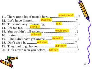 11. There are a lot of people here, ……………………… ?
12. Let’s have dinner, ……………………………………?
13. This isn’t very interesting, ………………………….. ?
14. I’m too fat, ………………………………………….. ?
15. You wouldn’t tell anyone, ………………………….. ?
16. Listen, ………………………………………………..?
17. I shouldn’t have got angry, …………………………. ?
18. Don’t drop it, ……………………………………….. ?
19. They had to go home, ………………………………. ?
20. He’s never seen you before, …………………………?
10
aren’t there?
shall we?
is it?
aren’t I?
would you?
will you?
should I?
will you?
did they?
has he?
 
