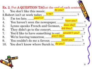 Ex. 2. Put A QUESTION TAGat the end of each sentence:
1. You don’t like this music, ……………………………. ?
2.Robert isn’t at work today, …………………………… ?
3. I’m too late, ……………………………?
4. You haven’t seen the newspaper, …………………….. ?
5. Lynne speaks French and German, ……………………?
6. They didn’t go to the concert, …………………………?
7. You’d like to have something to eat, ………………….?
8. We’re leaving tomorrow, …………………………….. ?
9. You couldn’t do me a favour, ………………………… ?
10. You don’t know where Sarah is, …………………….. .?
11
do you?
is he?
aren’t I?
have you?
does she?
did they?
wouldn’t you?
aren’t We?
could you?
do you?
 
