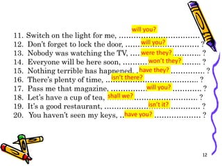 11. Switch on the light for me, …………………………… ?
12. Don’t forget to lock the door, ………………………… ?
13. Nobody was watching the TV, ……………………….. ?
14. Everyone will be here soon, ………………………….. ?
15. Nothing terrible has happened, ………………………. ?
16. There’s plenty of time, ……………………………….. ?
17. Pass me that magazine, ………………………………. ?
18. Let’s have a cup of tea, ………………………………. ?
19. It’s a good restaurant, ………………………………… ?
20. You haven’t seen my keys, …………………………… ?
12
will you?
will you?
were they?
won’t they?
have they?
isn’t there?
will you?
shall we?
isn’t it?
have you?
 
