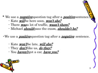 * We use a negativequestion tag after a positivesentence.
- Kate willbe here soon, won’t she?
- There wasa lot of traffic, wasn’t there?
- Michael shouldpass the exam, shouldn’t he?
•We use a positivequestion tag after a negative sentence.
- Kate won’tbe late, will she?
- They don’tlike us, do they?
- You haven’tgot a car, have you?
3
 