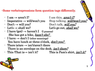 •Some verbs/expressions form question tags differently.
- I am → aren’t I?
- Imperative → will/won’t you
- Don’t → will you?
I am thin, aren’t I?
Stop talking, will/won’t you?
Don’t talk, will you?
- Let’s → shall we? Let’s go out, shall we?
- I have (got) → haven’t I (I possess)
She has got a bike, hasn’t she?
- I have → don’t I (other meanings)
You have lunch at three o’clock, don’t you?
- There is/are → isn’t/aren’t there
There is an envelope on the desk, isn’t there?
- This /That is→ isn’t it? This is Pam’s shirt, isn’t it?
5
 