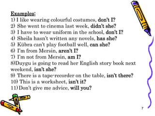 Examples:
1) I like wearing colourful costumes, don’t I?
2) She went to cinema last week, didn’t she?
3) I have to wear uniform in the school, don’t I?
4) Sheila hasn’t written any novels, has she?
5) Kübra can’t play football well, can she?
6) I’m from Mersin, aren’t I?
7) I’m not from Mersin, am I?
8)Duygu is going to read her English story book next
weekend, isn’t she?
9) There is a tape-recorder on the table, isn’t there?
10) This is a worksheet, isn’t it?
11)Don’t give me advice, will you?
7
 