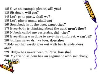 12) Give an example please, will you?
13) Sit down, will you?
14) Let’s go to party, shall we?
15) Let’s play a game, shall we?
16) Somebody is at the door, aren’t they?
17) Everybody is thinking about the quiz, aren’t they?
18) Nobody called me yesterday, did they?
19) Everything was done to save the rainforest, wasn’t it?
20) Sultan never drinks beer, does she?
21)My mother rarely goes out with her friends, does
she?
22) Hülya has never been to Paris, has she?
23) My friend seldom has an argument with somebody,
does she?
8
 