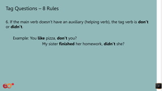 Tag Questions – 8 Rules
6. If the main verb doesn’t have an auxiliary (helping verb), the tag verb is don’t
or didn’t.
Example: You like pizza, don’t you?
My sister finished her homework, didn’t she?
11
 