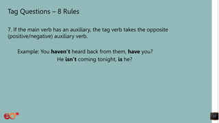 Tag Questions – 8 Rules
7. If the main verb has an auxiliary, the tag verb takes the opposite
(positive/negative) auxiliary verb.
Example: You haven’t heard back from them, have you?
He isn’t coming tonight, is he?
12
 