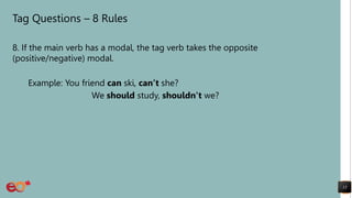 Tag Questions – 8 Rules
8. If the main verb has a modal, the tag verb takes the opposite
(positive/negative) modal.
Example: You friend can ski, can’t she?
We should study, shouldn’t we?
13
 