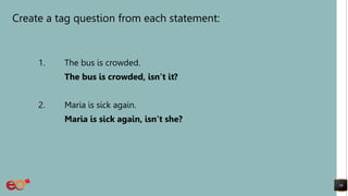 Create a tag question from each statement:
1. The bus is crowded.
The bus is crowded, isn’t it?
2. Maria is sick again.
Maria is sick again, isn’t she?
16
 