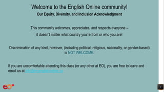 2
Welcome to the English Online community!
Our Equity, Diversity, and Inclusion Acknowledgment
This community welcomes, appreciates, and respects everyone –
it doesn’t matter what country you’re from or who you are!
Discrimination of any kind, however, (including political, religious, nationality, or gender-based)
is NOT WELCOME.
If you are uncomfortable attending this class (or any other at EO), you are free to leave and
email us at info@myenglishonline.ca
 