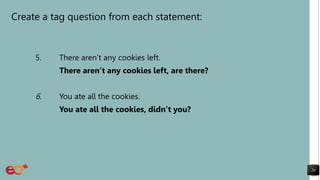 Create a tag question from each statement:
5. There aren’t any cookies left.
There aren’t any cookies left, are there?
6. You ate all the cookies.
You ate all the cookies, didn’t you?
20
 