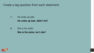 Create a tag question from each statement:
7. He woke up late.
He woke up late, didn’t he?
8. She is his sister.
She is his sister, isn’t she?
22
 