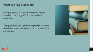 What is a Tag Question?
A tag question is a small question that is
attached , or "tagged", to the end of a
sentence.
Tag questions are used by a speaker to make
sure their information is correct, or to ask for
agreement.
3
 