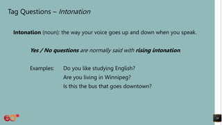 Tag Questions – Intonation
Intonation (noun): the way your voice goes up and down when you speak.
Yes / No questions are normally said with rising intonation.
Examples: Do you like studying English?
Are you living in Winnipeg?
Is this the bus that goes downtown?
38
 