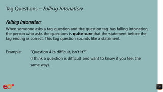 Tag Questions – Falling Intonation
Falling intonation:
When someone asks a tag question and the question tag has falling intonation,
the person who asks the questions is quite sure that the statement before the
tag ending is correct. This tag question sounds like a statement.
Example: “Question 4 is difficult, isn’t it?”
(I think a question is difficult and want to know if you feel the
same way).
40
 