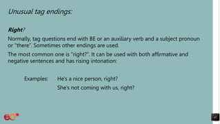 Unusual tag endings:
Right?
Normally, tag questions end with BE or an auxiliary verb and a subject pronoun
or “there”. Sometimes other endings are used.
The most common one is “right?”. It can be used with both affirmative and
negative sentences and has rising intonation:
Examples: He's a nice person, right?
She’s not coming with us, right?
42
 
