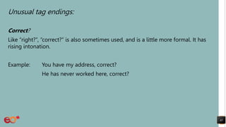 Unusual tag endings:
Correct?
Like “right?”, “correct?” is also sometimes used, and is a little more formal. It has
rising intonation.
Example: You have my address, correct?
He has never worked here, correct?
43
 