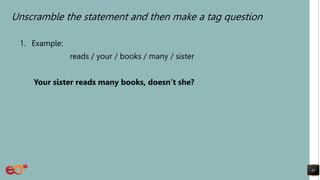 Unscramble the statement and then make a tag question
1. Example:
reads / your / books / many / sister
Your sister reads many books, doesn’t she?
45
 