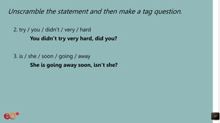 Unscramble the statement and then make a tag question.
2. try / you / didn’t / very / hard
You didn’t try very hard, did you?
3. is / she / soon / going / away
She is going away soon, isn’t she?
47
 