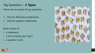 Tag Questions – 2 Types
There are two types of tag questions:
1. One for affirmative statements
2. One for negative statements.
Both consist of:
• a statement,
• a short ending (the "tag")
• a question mark.
5
 