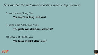 Unscramble the statement and then make a tag question.
8. won’t / you / long / be
You won’t be long, will you?
9. pasta / the / delicious / was
The pasta was delicious, wasn’t it?
10. leave / at / 6:00 / you
You leave at 6:00, don’t you?
53
 