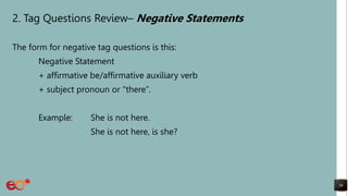 2. Tag Questions Review– Negative Statements
The form for negative tag questions is this:
Negative Statement
+ affirmative be/affirmative auxiliary verb
+ subject pronoun or “there”.
Example: She is not here.
She is not here, is she?
56
 