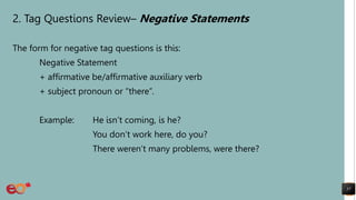 2. Tag Questions Review– Negative Statements
The form for negative tag questions is this:
Negative Statement
+ affirmative be/affirmative auxiliary verb
+ subject pronoun or “there”.
Example: He isn’t coming, is he?
You don’t work here, do you?
There weren’t many problems, were there?
57
 