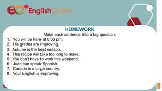 HOMEWORK
Make each sentence into a tag question.
1. You will be here at 8:00 pm.
2. His grades are improving.
3. Autumn is the best season.
4. This recipe will take too long to make.
5. You don’t have to work this weekend.
6. Juan can speak Spanish.
7. Canada is a large country.
8. Your English is improving.
 