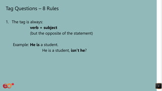 Tag Questions – 8 Rules
1. The tag is always:
verb + subject
(but the opposite of the statement)
Example: He is a student.
He is a student, isn’t he?
6
 