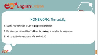 HOMEWORK: The details:
1. Submit your homework to Lori on Skype: live:loramoren
2. After class, you have until the 11:59 pm the next day to complete the assignment.
3. I will correct the homework and offer feedback. 
 