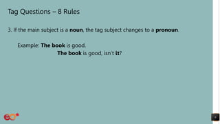 Tag Questions – 8 Rules
3. If the main subject is a noun, the tag subject changes to a pronoun.
Example: The book is good.
The book is good, isn’t it?
8
 