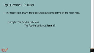 Tag Questions – 8 Rules
4. The tag verb is always the opposite(positive/negative) of the main verb.
Example: The food is delicious.
The food is delicious, isn’t it?
9
 