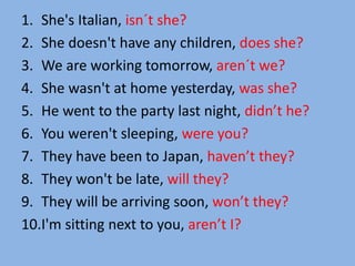 1. She's Italian, isn´t she?
2. She doesn't have any children, does she?
3. We are working tomorrow, aren´t we?
4. She wasn't at home yesterday, was she?
5. He went to the party last night, didn’t he?
6. You weren't sleeping, were you?
7. They have been to Japan, haven’t they?
8. They won't be late, will they?
9. They will be arriving soon, won’t they?
10.I'm sitting next to you, aren’t I?
 