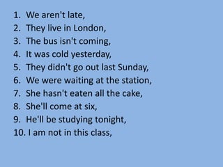 1. We aren't late,
2. They live in London,
3. The bus isn't coming,
4. It was cold yesterday,
5. They didn't go out last Sunday,
6. We were waiting at the station,
7. She hasn't eaten all the cake,
8. She'll come at six,
9. He'll be studying tonight,
10. I am not in this class,
 
