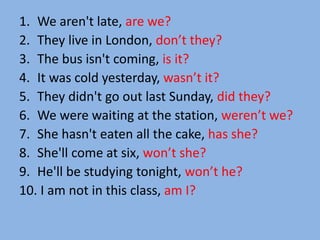 1. We aren't late, are we?
2. They live in London, don’t they?
3. The bus isn't coming, is it?
4. It was cold yesterday, wasn’t it?
5. They didn't go out last Sunday, did they?
6. We were waiting at the station, weren’t we?
7. She hasn't eaten all the cake, has she?
8. She'll come at six, won’t she?
9. He'll be studying tonight, won’t he?
10. I am not in this class, am I?
 