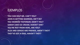 EJEMPLOS
YOU CAN HELP ME, CAN’T YOU?
JOHN IS GETTING MARRIED, ISN’T HE?
YOU WORKED YESTERDAY, DIDN’T YOU?
SARAH LIKES ICE CREAM, DOESN’T SHE?
YOU’RE NOT FROM HERE, ARE YOU?
ALEX AND SERGIO ARE FRIENDS, AREN’T THEY?
THEY’VE GOT A DOG, HAVEN’T THEY?
 