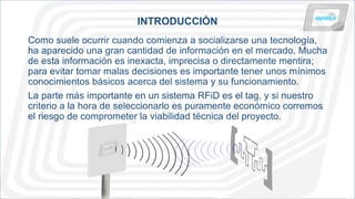 INTRODUCCIÓN
Como suele ocurrir cuando comienza a socializarse una tecnología,
ha aparecido una gran cantidad de información en el mercado. Mucha
de esta información es inexacta, imprecisa o directamente mentira;
para evitar tomar malas decisiones es importante tener unos mínimos
conocimientos básicos acerca del sistema y su funcionamiento.
La parte más importante en un sistema RFiD es el tag, y si nuestro
criterio a la hora de seleccionarlo es puramente económico corremos
el riesgo de comprometer la viabilidad técnica del proyecto.
 