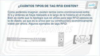 ¿CUÁNTOS TIPOS DE TAG RFiD EXISTEN?
Como podemos imaginar, existen tantos como combinaciones entre
IC’s y antenas se haya realizado a lo largo de la historia en el mundo.
Bien es cierto que la tipología que se utiliza para tags RFiD pasivos es
la de dipolo, ya que es la única (por su construcción) económicamente
viable por ahora. Algunos ejemplos de tags RFiD:
 