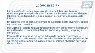 ¿CÓMO ELEGIR?
La selección de un tag determinado es una labor que debería
realizarse por un especialista en función de diversos criterios. Existen
laboratorios independientes que pueden ser contratados para esta
labor.
En caso de que su consumo anual no justifique dicha inversión, puede
contratar un consultor.
Por último, si decide realizar una comparación por sí mismo necesitará
un sistema RFiD completo (Reader, antenas y cables), y los tag a
comparar.
Para realizar la prueba de forma adecuada deberá comprobar la
respuesta de cada uno de ellos en todas las frecuencias, potencias de
su región y posiciones y distancias que le permita el campo de visión
de su antena.
 