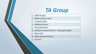 TA Group
1. SWOT Analysis
2. What actually we need
3. Company Profile
4. Additional Feature
5. How to find clients
6. Getting a meeting (Cold Calls - Passing gate keeper)
7. How to Sell
8. Follow up/communication:
9. Summary
 