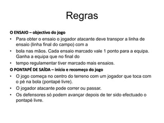 Regras
O ENSAIO – objectivo do jogo
• Para obter o ensaio o jogador atacante deve transpor a linha de
   ensaio (linha final do campo) com a
• bola nas mãos. Cada ensaio marcado vale 1 ponto para a equipa.
   Ganha a equipa que no final do
• tempo regulamentar tiver marcado mais ensaios.
O PONTAPÉ DE SAÍDA – início e recomeço do jogo
• O jogo começa no centro do terreno com um jogador que toca com
   o pé na bola (pontapé livre).
• O jogador atacante pode correr ou passar.
• Os defensores só podem avançar depois de ter sido efectuado o
   pontapé livre.
 