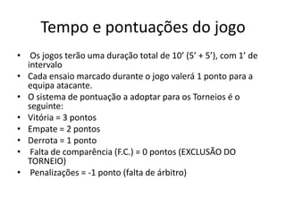 Tempo e pontuações do jogo
• Os jogos terão uma duração total de 10’ (5’ + 5’), com 1’ de
  intervalo
• Cada ensaio marcado durante o jogo valerá 1 ponto para a
  equipa atacante.
• O sistema de pontuação a adoptar para os Torneios é o
  seguinte:
• Vitória = 3 pontos
• Empate = 2 pontos
• Derrota = 1 ponto
• Falta de comparência (F.C.) = 0 pontos (EXCLUSÃO DO
  TORNEIO)
• Penalizações = -1 ponto (falta de árbitro)
 