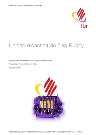 Unidad didáctica de Flag Rugby
Preparado para: la implantación como contenido de educación física
Preparado por: Federación Balear de Rugby
15 de julio de 2013
Flag Rugby un deporte nuevo adaptado a la escuela
FEDERACIÓN BALEAR DE RUGBY C/ Uruguay s/n PALMA ARENA Telf. 615979648/49 Fax 971 430377
 