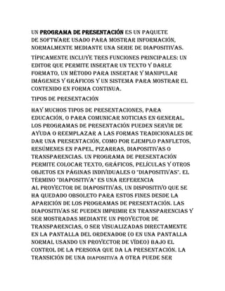 Un programa de presentación es un paquete de software usado para mostrar información, normalmente mediante una serie de diapositivas.<br />Típicamente incluye tres funciones principales: un editor que permite insertar un texto y darle formato, un método para insertar y manipular imágenes y gráficos y un sistema para mostrar el contenido en forma continua.<br />Tipos de presentación<br />Hay muchos tipos de presentaciones, para educación, o para comunicar noticias en general. Los programas de presentación pueden servir de ayuda o reemplazar a las formas tradicionales de dar una presentación, como por ejemplo panfletos, resúmenes en papel, pizarras, diapositivas o transparencias. Un programa de presentación permite colocar texto, gráficos, películas y otros objetos en páginas individuales o quot;
diapositivasquot;
. El término quot;
diapositivaquot;
 es una referencia al proyector de diapositivas, un dispositivo que se ha quedado obsoleto para estos fines desde la aparición de los programas de presentación. Las diapositivas se pueden imprimir en transparencias y ser mostradas mediante un proyector de transparencias, o ser visualizadas directamente en la pantalla del ordenador (o en una pantalla normal usando un proyector de vídeo) bajo el control de la persona que da la presentación. La transición de una diapositiva a otra puede ser animada de varias formas, y también se puede animar la aparición de los elementos individuales en cada diapositiva.<br />