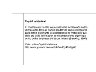 Capital intelectual El concepto de Capital Intelectual se ha incorporado en los  últimos años tanto al mundo académico como empresarial  para definir el conjunto de aportaciones no materiales que  en la era de la información se entienden como el principal  activo de las empresas del tercer milenio (Brooking, 1997). Video sobre Capital intelectual http://www.youtube.com/watch?v=dPy4Bw0jp68  