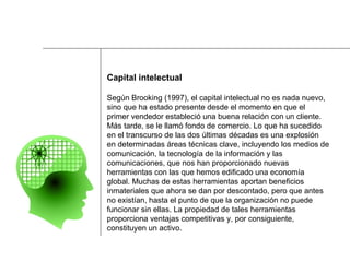 Capital intelectual Según Brooking (1997), el capital intelectual no es nada nuevo,  sino que ha estado presente desde el momento en que el  primer vendedor estableció una buena relación con un cliente.  Más tarde, se le llamó fondo de comercio. Lo que ha sucedido  en el transcurso de las dos últimas décadas es una explosión  en determinadas áreas técnicas clave, incluyendo los medios de  comunicación, la tecnología de la información y las  comunicaciones, que nos han proporcionado nuevas  herramientas con las que hemos edificado una economía  global. Muchas de estas herramientas aportan beneficios  inmateriales que ahora se dan por descontado, pero que antes  no existían, hasta el punto de que la organización no puede  funcionar sin ellas. La propiedad de tales herramientas  proporciona ventajas competitivas y, por consiguiente,  constituyen un activo. 