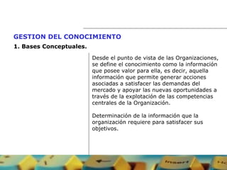 Desde el punto de vista de las Organizaciones,  se define el conocimiento como la información que posee valor para ella, es decir, aquella  información que permite generar acciones asociadas a satisfacer las demandas del  mercado y apoyar las nuevas oportunidades a  través de la explotación de las competencias  centrales de la Organización. Determinación de la información que la  organización requiere para satisfacer sus  objetivos. GESTION DEL CONOCIMIENTO   1.  Bases Conceptuales. 