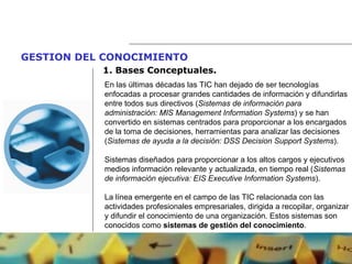 GESTION DEL CONOCIMIENTO   1.  Bases Conceptuales. En las últimas décadas las TIC han dejado de ser tecnologías enfocadas a procesar grandes cantidades de información y difundirlas entre todos sus directivos ( Sistemas de información para administración: MIS Management Information Systems ) y se han convertido en sistemas centrados para proporcionar a los encargados de la toma de decisiones, herramientas para analizar las decisiones ( Sistemas de ayuda a la decisión: DSS Decision Support Systems ).  Sistemas diseñados para proporcionar a los altos cargos y ejecutivos medios información relevante y actualizada, en tiempo real ( Sistemas de información ejecutiva: EIS Executive Information Systems ). La línea emergente en el campo de las TIC relacionada con las actividades profesionales empresariales, dirigida a recopilar, organizar y difundir el conocimiento de una organización. Estos sistemas son conocidos como  sistemas de gestión del conocimiento . 