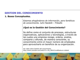 Estamos ahogándonos de información, pero famélicos  de conocimiento . Juhn Naisbitt – Filósofo ¿Qué es la Gestión del Conocimiento? Se define como el conjunto de procesos, estructuras  organizativas, aplicaciones y tecnologías, a través de  las cuales una empresa recoge, ordena, analiza,  comparte y difunde, de manera consciente, su  conocimiento entre el mayor número de empleados  para aprovecharlo en beneficio de su organización. Ver video sobre Gestión del conocimiento http://www.youtube.com/watch?v=19t_M8mCncw&feature=related GESTION DEL CONOCIMIENTO   1.  Bases Conceptuales. 