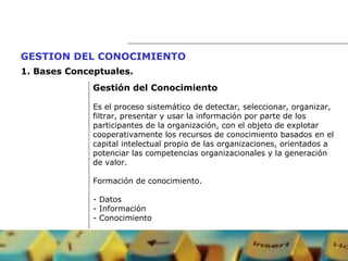 Gestión del Conocimiento Es el proceso sistemático de detectar, seleccionar, organizar,  filtrar, presentar y usar la información por parte de los  participantes de la organización, con el objeto de explotar cooperativamente los recursos de conocimiento basados en el  capital intelectual propio de las organizaciones, orientados a  potenciar las competencias organizacionales y la generación de valor. Formación de conocimiento. - Datos - Información - Conocimiento GESTION DEL CONOCIMIENTO   1.  Bases Conceptuales. 